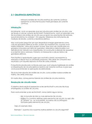 37
Eletricidade Básica - Filomena des
Men
2.1 OBJETIVOS ESPECÍFICOS
Introdução
Resolução de circuito misto
- reforçar a análise de circuitos resistivos de corrente contínua;
- apresentar os instrumentos para medir grandezas de corrente
contínua.
Inicialmente, você vai aprender duas leis robustas para análise de circuitos: a lei
de tensão e a lei de corrente de Kirchhoff. Posteriormente, você vai aprender uma
técnica básica de análise de circuito que se apoia nas associações de resistores
que já estudamos na unidade 1. Em seguida, falaremos dos instrumentos de
medição de tensão, corrente e resistência elétrica.
Mas você pode perguntar: por que desperdiçar energia aprendendo como
calcular grandezas elétricas se elas podem ser medidas? Ora, quando você
realiza medições, vários erros podem ocorrer. Estes erros são classificados em
grosseiros (causados por falha do operador), sistemáticos (relacionados com
deficiência do método com imperfeições na construção e aferição do aparelho)
e acidentais (erros variáveis). Portanto, é interessante o cálculo teórico de
grandezas elétricas.
Para facilitar o aprendizado sugiro que você leia a teoria, acompanhe os
exemplos e depois faça as atividades propostas. Não deixe de comparar seus
resultados com aqueles expostos no final de cada unidade.
É importante estudar este conteúdo para que você adquira habilidade de análise
e interpretação de circuitos elétricos resistivos de corrente contínua, e para que
você possa entender as aplicações da eletricidade.
Técnicas mais robustas de análise de circuito, como análise nodal e análise de
malha, não serão vistas aqui.
Em razão disso, começaremos falando da análise de circuitos resistivos.
O objetivo desta seção é apresentar as leis de Kirchhoff e uma das técnicas
empregadas na análise de circuitos.
Para você entender as leis de Kirchhoff, vamos definir alguns termos.
- Nó: é a junção de dois ou mais elementos de circuito.
- Malha: é o caminho definido pelos elementos de circuito, ou seja, são
as “janelas” ou, se você preferir, as malhas são os retângulos
formados pelos elementos de circuito.
Veja um exemplo disso.
Exemplo 1: quantos nós e quantas malhas existem no circuito seguinte?
 