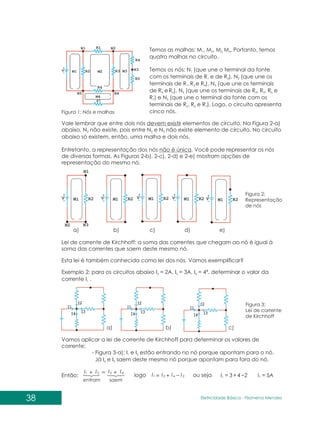 38 Eletricidade Básica - Filomena des
Men
Temos as malhas: M , M , M M . Portanto, temos
1 2 3, 4
quatro malhas no circuito.
Temos os nós: N (que une o terminal da fonte
1
com os terminais de R e de R ), N (que une os
1 2 2
terminais de R ,R e R ), N (que une os terminais
1 3 4 3
de R eR ), N (que une os terminais de R , R , R e
4 5 4 3 5 6
R ) e N (que une o terminal da fonte com os
7 5
terminais de R , R e R ). Logo, o circuito apresenta
2 6 7
cinco nós.
Vale lembrar que entre dois nós devem existir elementos de circuito. Na Figura 2-a)
abaixo, N não existe, pois entre N e N não existe elemento de circuito. No circuito
2 2 3
abaixo só existem, então, uma malha e dois nós.
Entretanto, a representação dos nós não é única. Você pode representar os nós
de diversas formas. As Figuras 2-b), 2-c), 2-d) e 2-e) mostram opções de
representação do mesmo nó.
Figura 1: Nós e malhas
Figura 2:
Representação
de nós
Lei de corrente de Kirchhoff: a soma das correntes que chegam ao nó é igual à
soma das correntes que saem deste mesmo nó.
Esta lei é também conhecida como lei dos nós. Vamos exemplificar?
Exemplo 2: para os circuitos abaixo I = 2A, I = 3A, I = 4ª, determinar o valor da
2 3 4
corrente I .
1
Vamos aplicar a lei de corrente de Kirchhoff para determinar os valores de
corrente:
- Figura 3-a): I e I estão entrando no nó porque apontam para o nó.
1 2
Já I e I saem deste mesmo nó porque apontam para fora do nó.
4 3
Então:
Figura 3:
Lei de corrente
de Kirchhoff
saem
entram
I
I
I
I 4
3
2
1 +
+
2
4
3
1 I
I
I
I +
=
logo ou seja 2
4
3
1 +
=
I 5A
1 =
I
a)
a)
b)
b)
c)
c)
d) e)
 