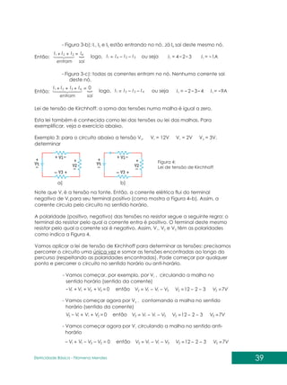 39
Eletricidade Básica - Filomena des
Men
- Figura 3-b): I , I e I estão entrando no nó. Já I sai deste mesmo nó.
1 2 3 4
Então:
sai
entram
I
I
I
I 4
3
2
1 =
+
+
sai
entram
0
I I
I
I 3 4
2
1 =
+ +
+
3
2
4
1 I
I
I
I =
logo, ou seja 3
2
4
1 =
I 1A
1 =
I
- Figura 3-c): todas as correntes entram no nó. Nenhuma corrente sai
deste nó.
Então: 4
3
2
1 I
I
I
I =
logo, ou seja 4
3
2
1 =
I 9A
1 =
I
Lei de tensão de Kirchhoff: a soma das tensões numa malha é igual a zero.
Esta lei também é conhecida como lei das tensões ou lei das malhas. Para
exemplificar, veja o exercício abaixo.
Exemplo 3: para o circuito abaixo a tensão V . V = 12V V = 2V V = 3V,
2 t 1 3
determinar
Figura 4:
Lei de tensão de Kirchhoff
Note que V é a tensão na fonte. Então, a corrente elétrica flui do terminal
t
negativo de V para seu terminal positivo (como mostra a Figura 4–b). Assim, a
t
corrente circula pelo circuito no sentido horário.
A polaridade (positivo, negativo) das tensões no resistor segue a seguinte regra: o
terminal do resistor pelo qual a corrente entra é positivo. O terminal deste mesmo
resistor pelo qual a corrente sai é negativo. Assim, V , V e V têm as polaridades
1 2 3
como indica a Figura 4.
Vamos aplicar a lei de tensão de Kirchhoff para determinar as tensões: precisamos
percorrer o circuito uma única vez e somar as tensões encontradas ao longo do
percurso (respeitando as polaridades encontradas). Pode começar por qualquer
ponto e percorrer o circuito no sentido horário ou anti-horário.
- Vamos começar, por exemplo, por V , circulando a malha no
t
sentido horário (sentido da corrente)
0
3
2
1 =
+
+
+ V
V
V
Vt
0
2
1
t =
V
V
V
V3
0
3 2
t
1 =
V V
V
V
3
1
2 V
V
V
V t
=
3
1
2 V
V
V
V t
=
3
1
2 V
V
V
V t
=
2
2
2
2
2
2
3
3
3
2
2
2
12
12
12
7V
7V
7V
V
V
V
V
V
V
=
=
=
=
=
=
então
então
então
- Vamos começar agora por V , contornando a malha no sentido
3
horário (sentido da corrente)
- Vamos começar agora por V circulando a malha no sentido anti-
1
horário
a) b)
 