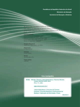 Presidência da República Federativa do Brasil
Ministério da Educação
Secretaria de Educação a Distância
Presidência da República Federativa do Brasil
Ministério da Educação
Secretaria de Educação a Distância
Comissão Editorial
Designer Educacional
Diagramação
T. F. Oliveira/UFMT
Ilustração
Revisão
Germano Aleixo Filho
Projeto Gráfico
e-Tec/MEC
Profª Drª Maria Lucia Cavalli Neder - UFMT
Profª Drª Ana Arlinda de Oliveira - UFMT
Profª Drª Lucia Helena Vendrusculo Possari - UFMT
Profª Drª Gleyva Maria Simões de Oliveira - UFMT
Prof. M. Sc. Oreste Preti - UAB/UFMT
Oreste Preti e Gleyva Maria S. de Oliveira
Marcelo Velasco
© Universidade Tecnológica Federal do Paraná
Este caderno foi elaborado em parceria entre a UTFPR e a
Universidade Federal de Mato Grosso para o Sistema Escola Técnica Aberta do
Brasil – e-Tec Brasil.
Ficha Catalográfica
M538e Mendes, Filomena. Eletricidade Básica./ Filomena Mendes.
Cuiabá: EdUFMT/UFMT, 2010.
67 p. : il. ; color.
ISBN 978-85-61819-78-1
1.Eletricidade Básica. 2.Circuitos de Corrente
Contínua. 3.Circuitos Resistivos. 4.Instrumentos de
Medição. 5.Aplicações da Eletricidade. I.Título.
CDU 621.3
 