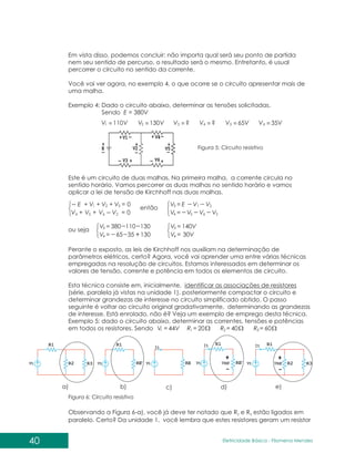40 Eletricidade Básica - Filomena des
Men
Em vista disso, podemos concluir: não importa qual será seu ponto de partida
nem seu sentido de percurso, o resultado será o mesmo. Entretanto, é usual
percorrer o circuito no sentido da corrente.
Você vai ver agora, no exemplo 4, o que ocorre se o circuito apresentar mais de
uma malha.
Exemplo 4: Dado o circuito abaixo, determinar as tensões solicitadas.
Sendo E = 380V
V V
V V V V V V
110 130 ? ? 65V 35V
1 2 3 4 5 6
= = = = = =
Figura 5: Circuito resistivo
Este é um circuito de duas malhas. Na primeira malha, a corrente circula no
sentido horário. Vamos percorrer as duas malhas no sentido horário e vamos
aplicar a lei de tensão de Kirchhoff nas duas malhas.
=
+
+
=
+
+
+
0
0
2
6
5
4
3
2
1
V
V
V
V
V
V
V
E =
=
2
2
1
6
5
3
4
V
V
V
V
E
V
V
V
=
=
3
4
130
130
110
35
380
65
V
V
=
=
3
4
140V
30V
V
V
então
ou seja
Perante o exposto, as leis de Kirchhoff nos auxiliam na determinação de
parâmetros elétricos, certo? Agora, você vai aprender uma entre várias técnicas
empregadas na resolução de circuitos. Estamos interessados em determinar os
valores de tensão, corrente e potência em todos os elementos de circuito.
Esta técnica consiste em, inicialmente, identificar as associações de resistores
(série, paralela já vistas na unidade 1), posteriormente compactar o circuito e
determinar grandezas de interesse no circuito simplificado obtido. O passo
seguinte é voltar ao circuito original gradativamente, determinando as grandezas
de interesse. Está enrolado, não é? Veja um exemplo de emprego desta técnica.
Exemplo 5: dado o circuito abaixo, determinar as correntes, tensões e potências
em todos os resistores. Sendo V
Vt 44
= = 20
1
R = 40
2
R = 60
3
R
a) b) c) d) e)
Observando a Figura 6-a), você já deve ter notado que R e R estão ligados em
2 3
paralelo. Certo? Da unidade 1, você lembra que estes resistores geram um resistor
Figura 6: Circuito resistivo
 