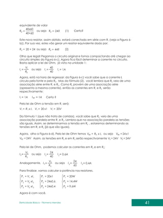equivalente de valor
´
40x60
40+60
RE 24?
44?
20 + 24
´
R
R
R
E
E
E
ou seja
ou seja
ou seja
ou seja
ou seja
ou seja
(1) Certo?
(2)
Este novo resistor, assim obtido, estará conectado em série com R (veja a Figura 6-
1
b)). Por sua vez, estes vão gerar um resistor equivalente dado por:
41
Eletricidade Básica - Filomena des
Men
Olha que legal! Pegamos o circuito original e fomos compactando até chegar ao
circuito simples da Figura 6-c). Agora fica fácil determinar a corrente no circuito.
Basta aplicar a lei de Ohm, já vista na unidade 1:
E
2
3
t
2
3
t
2
3
t
2
3
t
2
3
t RE´
R
R
R
40
40
60
V
V
V
40
24
24
1A
0,6A
0,4A
1A 1A
I
I
I
I
I
I
I
I
I
I I
Agora, está na hora de regressar: da Figura 6-c) você sabe que a corrente It
circula pela fonte e pelo R . Mas da fórmula (2), você lembra que R veio de uma
E E
associação série entre R e R . Como R provém de uma associação série
1 E´ E
(apresenta a mesma corrente), então as correntes em R e R serão
1 E´
respectivamente:
Certo ?
Pela lei de Ohm a tensão em R será:
1
1
1
1 1 1
x I x1
R 20 20V
V V V
= = =
Da fórmula 1 (que não trata de corridas), você sabe que R veio de uma
E´
associação paralela entre R e R . Lembra que na associação paralela as tensões
1 2
são iguais. Assim, se determinarmos a tensão em R , estaremos determinando as
E´
tensões em R e R (já que são iguais).
1 2
Agora, olha a Figura 6-d). Pela lei de Ohm temos t
E
RE RE
2 3
RE
x I x1
R 24
24V 24V
24V
V V
V V
V
´
´ ´
´
= =
= =
= Assim, as tensões em R e em R serão respectivamente
2 3
Pela lei de Ohm, podemos calcular as correntes em R e em R :
2 3
Analogamente,
Para finalizar, vamos calcular a potência nos resistores.
= = =
= = =
= = =
3
3
3 3 3
2
2
2 2 2
1
1
1 1 1
xI
V 24x0,4 9,6W
P P P
xI
V 24x0,6 14,4W
P P P
xI
V 20x1 20W
P P P
Agora é com você.
 