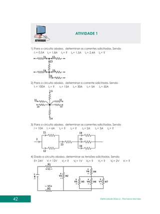 ATIVIDADE 1
1) Para o circuito abaixo, determinar as correntes solicitadas. Sendo
0,5A
100A
6A
12V
10A
24V
1,8A
?
?
?
?
15A
?
1V
1,5A
30A
2A
?
2,4A
5A
3A
?
?
50A
?
2V ?
1
1
1
1
2
2
2
2
3
3
3
3
4
4
4
4
5
5
5
5
6
6
6
6 7
=
=
=
=
=
=
=
=
=
=
=
=
=
=
=
=
=
=
=
=
=
=
=
=
=
= =
I
I
I
V
I
E
I
I
I
V
I
I
I
V
I
I
I
V
I
I
I
V
I
I
I
V V
42 Eletricidade Básica - Filomena des
Men
2) Para o circuito abaixo, determinar a corrente solicitada. Sendo
3) Para o circuito abaixo, determinar as correntes solicitadas. Sendo
4) Dado o circuito abaixo, determinar as tensões solicitadas. Sendo
 