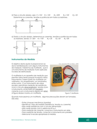 43
Eletricidade Básica - Filomena des
Men
5) Para o circuito abaixo, seja: 10?
10V 1
R
E 20?
2
R 15? 5?
3 4
R R
Determinar as correntes, tensões e potências em todos os resistores.
6) Dado o circuito abaixo, determinar as correntes, tensões e potências em todos
os resistores. Sendo 10?
36V 1
R
E 3?
2
R 6? 8?
3 4
R R
Instrumentos de Medida
O objetivo desta seção é proporcionar ao
aluno familiarização com alguns instrumentos
de medição. Falaremos do multiteste, que é
um instrumento de medição muito aplicado
na área de eletricidade.
O multiteste é um aparelho de medição que
permite vários testes porque incorpora vários
instrumentos. Fazem parte do multiteste um
voltímetro, um amperímetro, um ohmímetro,
entre outros. É um instrumento de várias
escalas, permitindo medição de resistência
(com o circuito desenergizado), tensão (com
o instrumento conectado em paralelo),
corrente (com o instrumento ligado em série).
A figura abaixo mostra um multiteste.
Foto: Laboratório I009 da COELM – UTFPR
Figura 7: Multiteste
Quando manuseamos um multiteste, algumas precauções devem ser tomadas.
São elas:
- Evitar choques mecânicos (quedas)
- Identificar o tipo de medida (resistência, tensão ou corrente)
- Não medir resistência com o circuito alimentado
- Não medir tensão com o seletor em R ou I
- Para medição de corrente, conectar o instrumento em série
- Para medição de tensão, conectar o instrumento em paralelo
- Selecionar a escala apropriada à medida
 