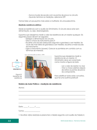 44 Eletricidade Básica - Filomena des
Men
- Nunca mudar de escala com as pontas de prova no circuito
- Quando terminar as medições, selecione OFF
Vamos falar um pouquinho mais sobre o multiteste. Só uma palavrinha.
Medindo resistência elétrica
Mede-se resistência com o auxílio do Ohmímetro. O circuito deve estar sem
alimentação, ou seja, desenergizado.
Suponha que desejemos medir o valor da resistência de um resistor qualquer. Os
seguintes passos devem ser seguidos:
- Desligar a alimentação do circuito.
- Girar a chave do instrumento para ?
- Escolher uma escala adequada segundo a grandeza a ser medida. Se
você não tiver ideia da grandeza a ser medida, escolha a maior escala
do instrumento.
- Ligar o instrumento (power). Colocar as ponteiras em contato com os
terminais de interesse.
Figura 8:
Medição de
resistência
Foto: Laboratório I009 da COELM – UTFPR
Suponha que desejemos medir a
resistência de um resistor. O
Ohmímetro deve ser conectado
como mostra a figura ao lado.
- Ler o valor do resistor no visor
- Virar a chave seletora depois
de retirar as pontas de prova
do componente.
Para solidificar todos estes conceitos,
que tal uma aulinha prática?
Roteiro de Aula Prática – medição de resistência
Alunos:
Data: _____ / ______ / _____
Turma: ___________________
1- Escolher vários resistores e preencher a tabela seguinte com auxílio da Tabela 2.
 