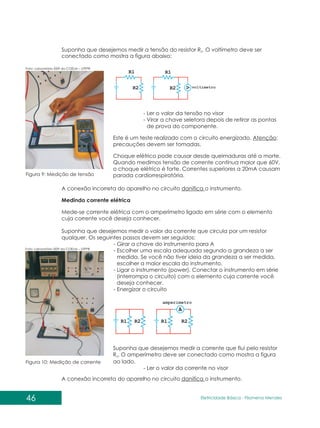 46 Eletricidade Básica - Filomena des
Men
Suponha que desejemos medir a tensão do resistor R . O voltímetro deve ser
2
conectado como mostra a figura abaixo:
Figura 9: Medição de tensão
Foto: Laboratório I009 da COELM – UTFPR
Foto: Laboratório I009 da COELM – UTFPR
- Ler o valor da tensão no visor
- Virar a chave seletora depois de retirar as pontas
de prova do componente.
Este é um teste realizado com o circuito energizado. Atenção:
precauções devem ser tomadas.
Choque elétrico pode causar desde queimaduras até a morte.
Quando medimos tensão de corrente contínua maior que 60V,
o choque elétrico é forte. Correntes superiores a 20mA causam
parada cardiorrespiratória.
A conexão incorreta do aparelho no circuito danifica o instrumento.
Medindo corrente elétrica
Mede-se corrente elétrica com o amperímetro ligado em série com o elemento
cuja corrente você deseja conhecer.
Suponha que desejemos medir a corrente que flui pelo resistor
R . O amperímetro deve ser conectado como mostra a figura
2
ao lado.
- Ler o valor da corrente no visor
Figura 10: Medição de corrente
Suponha que desejemos medir o valor da corrente que circula por um resistor
qualquer. Os seguintes passos devem ser seguidos:
- Girar a chave do instrumento para A
- Escolher uma escala adequada segundo a grandeza a ser
medida. Se você não tiver ideia da grandeza a ser medida,
escolher a maior escala do instrumento.
- Ligar o instrumento (power). Conectar o instrumento em série
(interrompa o circuito) com o elemento cuja corrente você
deseja conhecer.
- Energizar o circuito
A conexão incorreta do aparelho no circuito danifica o instrumento.
 