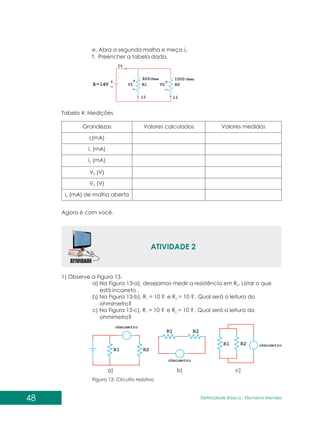 48 Eletricidade Básica - Filomena des
Men
e. Abra a segunda malha e meça i .
2
f. Preencher a tabela dada.
Tabela 4: Medições
Agora é com você.
ATIVIDADE 2
1) Observe a Figura 13.
a) Na Figura 13-a), desejamos medir a resistência em R . Listar o que
2
está incorreto .
b) Na Figura 13-b), R = 10 ? e R = 10 ? . Qual será a leitura do
1 2
ohmímetro?
c) Na Figura 13-c), R = 10 ? e R = 10 ? . Qual será a leitura do
1 2
ohmímetro?
Figura 13: Circuito resistivo
a) b) c)
 