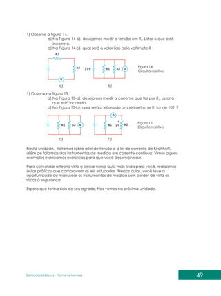 49
Eletricidade Básica - Filomena des
Men
1) Observe a figura 14.
a) Na Figura 14-a), desejamos medir a tensão em R . Listar o que está
2
incorreto.
b) Na Figura 14-b), qual será o valor lido pelo voltímetro?
a) b)
Figura 14:
Circuito resistivo
1) Observar a figura 15.
a) Na Figura 15-a), desejamos medir a corrente que flui por R . Listar o
2
que está incorreto.
b) Na Figura 15-b), qual será a leitura do amperímetro, se R for de 10? ?
2
a) b)
Figura 15:
Circuito resistivo
Nesta unidade, tratamos sobre a lei de tensão e a lei de corrente de Kirchhoff,
além de falarmos dos instrumentos de medida em corrente contínua. Vimos alguns
exemplos e deixamos exercícios para que você desenvolvesse.
Para consolidar a teoria vista e deixar nossa aula mais linda para você, realizamos
aulas práticas que comprovam as leis estudadas. Nessas aulas, você teve a
oportunidade de manusear os instrumentos de medida sem perder de vista os
riscos à segurança.
Espero que tenha sido de seu agrado. Nos vemos na próxima unidade.
 