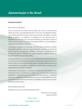 e-Tec Brasil
Apresentação e-Tec Brasil
Prezado estudante:
Bem-vindo ao e-Tec Brasil!
Você faz parte de uma rede nacional pública de ensino, a Escola Técnica
Aberta do Brasil, instituída pelo Decreto nº 6.301, de 12 de dezembro 2007,
com o objetivo de democratizar o acesso ao ensino técnico público, na moda-
lidade a distância. O programa é resultado de uma parceria entre o
Ministério da Educação, por meio das Secretarias de Educação a Distancia
(SEED) e de Educação Profissional e Tecnológica (SETEC), as universidades e
escolas técnicas estaduais e federais.
A educação a distância no nosso país, de dimensões continentais e grande
diversidade regional e cultural, longe de distanciar, aproxima as pessoas ao
garantir acesso à educação de qualidade, e promover o fortalecimento da
formação de jovens moradores de regiões distantes, geograficamente ou
economicamente, dos grandes centros.
O e-Tec Brasil leva os cursos técnicos a locais distantes das instituições de ensi-
no e para a periferia das grandes cidades, incentivando os jovens a concluir o
ensino médio. Os cursos são ofertados pelas instituições públicas de ensino e
o atendimento ao estudante é realizado em escolas-polo integrantes das
redes públicas municipais e estaduais.
O Ministério da Educação, as instituições públicas de ensino técnico, seus
servidores técnicos e professores acreditam que uma educação profissional
qualificada – integradora do ensino médio e educação técnica, – é capaz de
promover o cidadão com capacidades para produzir, mas também com auto-
nomia diante das diferentes dimensões da realidade: cultural, social, familiar,
esportiva, política e ética.
Nós acreditamos em você!
Desejamos sucesso na sua formação profissional!
Ministério da Educação
Janeiro de 2010
Nosso contato
etecbrasil@mec.gov.br
Eletricidade Básica - Filomena Mendes
 