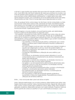 54 Eletricidade Básica - Filomena des
Men
a tal da tv, para mostrar que aquela vida que se leva lá naquele cantinho é muito
ruim, muito difícil. Eles não ficam sabendo de nada que acontece no mundo e, ao
invés de estarem preocupados com as guerras, com os assaltos e com tudo aquilo
que acontece onde a eletricidade está presente, o caipira deita mais cedo,
dorme despreocupado, pois os benefícios da tal da eletricidade ainda não estão
influenciando sua vida. Vive no mundo dele, pouco ligandos para os outros.
Mas, de qualquer forma, somos daqui. Se não fosse o tal do computador, eu teria
que escrever todas estas coisas à mão, pensando em fazer uma letrinha bonita
para passar uma mensagem com boa apresentação, em vez de estar digitando
em uma máquina, que não tem sentimentos e que vive me corrigindo se estiver
escrevendo errado, e geralmente estou.
É difícil imaginar o mundo moderno, do qual fazemos parte, sem eletricidade.
Suponha ausência de eletricidade nos seguintes casos:
- nos hospitais: a situação fica muito crítica à medida que muitas vidas são salvas
com a ajuda de aparelhos elétricos. Por exemplo, através de um desfibrilador,
aplica-se um choque no coração para restaurar seu ritmo. Por outro lado, pessoas
que perderam o braço podem utilizar um braço elétrico que contém motores que
controlam o abrir e o fechar dos dedos.
- nas indústrias: o nível de produção diminui. Lembrando que o motor
elétrico contribuiu para o desenvolvimento industrial, acelerando a
mobilidade.
- em casa: imagina você sem orkut, sem MSN e sem internet. Imagina o
aquário sem oxigenação e sem luz. Você não poderá digitar um
documento importante, nem assistir à tv e, muito menos, conservar os
alimentos na geladeira.
- na fazenda: impossibilitaria a utilização de cerca elétrica, por
exemplo.
- no comércio: as atividades noturnas seriam afetadas e o uso de
computadores para o cadastramento de clientes e tratamento de
dados seria prejudicado.
- nas escolas: o conforto dos ambientes, as atividades noturnas e a
iluminação em dias chuvosos seriam afetados.
- nas igrejas: o uso de equipamentos eletricamente alimentados seria
impossível, como é o caso de microfones. As atividades noturnas
seriam igualmente prejudicadas.
- no lazer: em discotecas propriamente ditas, a música, a iluminação
ambiente, a iluminação decorativa seriam afetadas.
- em supermercados: as atividades noturnas, a conservação de
alimentos ficariam prejudicadas.
- em vias públicas: a falta de iluminação geraria acidentes e
aumentaria o índice de marginalidade, impossibilitando ainda a
utilização de semáforos elétricos.
Enfim..., mas você pode dizer: para tudo dá-se um jeito!
Assim, faltando eletricidade, por um lado podemos utilizar lareiras para obter calor,
fogão à lenha para cozinhar, velas e tochas para iluminar, réguas de cálculo para
fazer contas, e para o bate-papo a distância vamos utilizar cartas. Para substituir a
geladeira, podemos utilizar potes de barro com areia molhada. Podemos voltar ao
banho quente de caneca e substituir a tv por caminhadas ao bosque, o que
 