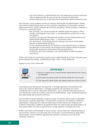 56 Eletricidade Básica - Filomena des
Men
Sem dúvida, você poderia continuar citando aplicações da eletricidade. Porém,
esta mesma eletricidade que nos traz conforto, segurança, iluminação, saúde e
desenvolvimento, pode também ser sinônimo de perda. Perda de bens materiais e
humanos. A exemplo disso,
- por um lado, um choque pode ser utilizado para recuperar o ritmo
cardíaco de alguém; por outro, o choque elétrico pode tirar a vida
de alguém.
- durante uma grande tempestade podem ocorrer deslocamento de
eletricidade (relâmpago, raios,...), causando morte.
- em dias secos, você poderá levar choques de menor intensidade
devido à eletricidade estática.
- o mau dimensionamento da fiação ou uma perturbação no sistema
de geração e transmissão de energia pode originar desde incêndios
de grande proporção até queima de equipamentos.
- Acidentes, de outra natureza, com eletricidade também podem
acontecer.
Enfim, com tudo isso queremos mostrar que a eletricidade é um bem precioso que
pode representar perigo, possibilitando fazer várias coisas diferentes.
Agora é com você. Pode ser?
- Nas vias públicas: a eletricidade traz mais segurança para as pessoas,
não se esquecendo de que armas de choque transformam
eletricidade em dor, e alto-falantes transformam eletricidade em som.
ATIVIDADE 1
1) Qual é o papel que a eletricidade desempenha em nossa
sociedade?
2) Cite algumas aplicações da eletricidade em sua casa?
3) Cite algumas aplicações da eletricidade em zonas rurais?
Você precisa ser lembrado do seguinte: a energia gerada e transmitida é da
forma de corrente alternada. A energia presente nas tomadas de nossas
residências tem a forma alternada. Entretanto, esta corrente alternada pode ser
convertida em corrente contínua através de retificadores. Aqui, falaremos apenas
das aplicações de corrente contínua.
Numa próxima oportunidade, podemos fazer um estudo desta mesma disciplina
focada em corrente alternada, concernente a sistemas monofásicos, trifásicos,
aplicações, máquinas de corrente alternada e instrumentos de medição em
corrente alternada. Podemos igualmente falar das aplicações da eletrostática. O
que quero dizer com isso é que estamos vendo apenas uma fatia da torta.
Então, para dar continuidade a nosso estudo, vamos falar das máquinas básicas
de corrente contínua, seu princípio de construção, funcionamento e aplicação.
Nesta seção, vamos falar do gerador de corrente contínua e do motor de
corrente contínua.
 
