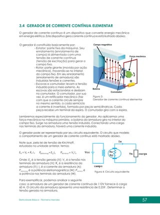 57
Eletricidade Básica - Filomena des
Men
3.4 GERADOR DE CORRENTE CONTÍNUA ELEMENTAR
O gerador de corrente contínua é um dispositivo que converte energia mecânica
em energia elétrica. Este dispositivo gera corrente contínua e está ilustrado abaixo:
Figura 3:
Gerador de corrente contínua elementar
O gerador é constituído basicamente por:
- Estator: parte fixa da máquina. Seu
enrolamento (enrolamento de
campo) é alimentado com uma
tensão de corrente contínua
(tensão de excitação) para gerar o
campo fixo.
- Rotor: parte girante (movida por ação
mecânica), movendo-se no interior
do campo fixo. Em seu enrolamento
(enrolamento de armadura) são
induzidas tensões e correntes.
- Escovas e comutador: levam a tensão
induzida para o meio externo. As
escovas são estacionárias e deslizam
no comutador. O comutador, por sua
vez, é um retificador mecânico (faz
com que a corrente circule sempre
no mesmo sentido, a cada semiciclo
a corrente é invertida), formado por peças semicilíndricas. Cada
peça recebe um terminal da espira. O comutador gira com a espira.
Lembremos especialmente do funcionamento do gerador. Ao aplicarmos uma
força mecânica na máquina primária, a bobina da armadura gira no interior do
campo fixo. Surge na armadura uma tensão induzida. Conectando uma carga
nos terminais da armadura, haverá uma corrente induzida.
O gerador pode ser representado por seu circuito equivalente. O circuito que modela
o comportamento de um gerador de corrente contínua está mostrado abaixo.
Figura 4: Circuito equivalente
Note que, pela lei de tensão de Kirchhoff,
estudada na unidade anterior, temos:
a
a
a
g I
R
V
E + a
a
al
ter I
V
P min
a
g
eletromag I
E
P
Onde: E é a tensão gerada (V); V é a tensão nos
g a
terminais da armadura (V); R é a resistência da
a
armadura (? ); I é a corrente da armadura (A);
a
P é a potência eletromagnética (W); P é
eletromag terminal
a potência nos terminais da armadura (W).
Para exemplificar, podemos analisar o seguinte
caso: a armadura de um gerador de corrente contínua de 110V fornece à carga
60 A. O circuito da armadura apresenta uma resistência de 0,25? . Determinar a
tensão gerada na armadura.
 