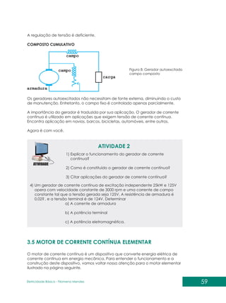 59
Eletricidade Básica - Filomena des
Men
A regulação de tensão é deficiente.
COMPOSTO CUMULATIVO
Figura 8: Gerador autoexcitado
campo composto
Os geradores autoexcitados não necessitam de fonte externa, diminuindo o custo
de manutenção. Entretanto, o campo fixo é controlado apenas parcialmente.
A importância do gerador é traduzida por sua aplicação. O gerador de corrente
contínua é utilizado em aplicações que exigem tensão de corrente contínua.
Encontra aplicação em navios, barcos, bicicletas, automóveis, entre outros.
Agora é com você.
ATIVIDADE 2
1) Explicar o funcionamento do gerador de corrente
contínua?
2) Como é constituído o gerador de corrente contínua?
3) Citar aplicações do gerador de corrente contínua?
4) Um gerador de corrente contínua de excitação independente 25kW e 125V
opera com velocidade constante de 3000 rpm e uma corrente de campo
constante tal que a tensão gerada seja 125V. A resistência de armadura é
0,02? , e a tensão terminal é de 124V. Determinar
a) A corrente de armadura
b) A potência terminal
c) A potência eletromagnética.
3.5 MOTOR DE CORRENTE CONTÍNUA ELEMENTAR
O motor de corrente contínua é um dispositivo que converte energia elétrica de
corrente contínua em energia mecânica. Para entender o funcionamento e a
construção deste dispositivo, vamos voltar nossa atenção para o motor elementar
ilustrado na página seguinte.
 