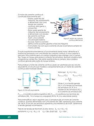 60 Eletricidade Básica - Filomena des
Men
O motor de corrente contínua é
constituído basicamente por:
- Estator: parte fixa da
máquina. Seu enrolamento
é alimentado com uma
tensão de corrente
contínua para gerar o
campo fixo.
- Rotor: parte girante da
máquina. Seu enrolamento
é alimentado com tensão
de corrente contínua.
Assim, uma corrente
circulará pela bobina.
- Escovas: fazem o contato
elétrico entre as partes girantes e fixas da máquina.
- Comutador: faz com que a corrente circule na armadura sempre no
mesmo sentido.
É muito importante entendermos o funcionamento deste motor: alimenta-se a
bobina da armadura com uma tensão de corrente contínua. E uma corrente a
percorre. Esta corrente gera um campo magnético que interage com o campo
fixo. Surge um torque que produz a rotação da armadura. Quando a bobina está
ortogonal ao campo fixo, não existe reação entre os campos. Mas a bobina
continua girando pela ação do torque anterior.
Para analisar o motor de corrente contínua, pode ser substituído por seu circuito
equivalente. O circuito que modela o comportamento de um motor de corrente
contínua está mostrado abaixo.
Figura 9: Motor de corrente
contínua elementar
Figura 10: Circuito equivalente
Note que:
Onde: E é a tensão gerada
g
(V); V é a tensão nos terminais
a
da armadura (V); R é a
a
resistência da armadura (? ); Ia
é a corrente da armadura (A);
P é a potência eletromagnética (W); P é a potência nos terminais da
eletromag terminal
armadura (W); T é o torque ou conjugado (N.m); W é a velocidade (rad/s).
m
Para exemplificar, seja o seguinte caso: a armadura de um motor de corrente
contínua, quando alimentada com uma tensão de 128V, apresenta uma corrente
de 150 A. O circuito da armadura apresenta uma resistência de 0,02? . Determinar
a tensão gerada na armadura.
Pela lei de tensão de Kirchhoff, já vista, temos: ,
a
a
a
g I
R
V
E +
a
g
eletromag I
E
P a
a
al
ter I
V
P min
m
a
g
w
I
E
T
a
a
a
g I 0
R
V
E +
a
a
a
g I
R
V
E = 0 g 128 (0,02*150)
E g 125V
E
portatanto
 