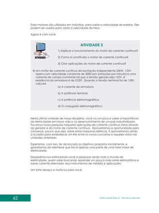 Estes motores são utilizados em indústrias, para variar a velocidade de esteiras. Eles
podem ser usados para variar a velocidade de trens.
Agora é com você.
ATIVIDADE 3
1) Explicar o funcionamento do motor de corrente contínua?
2) Como é constituído o motor de corrente contínua?
3) Citar aplicações do motor de corrente contínua?
4) Um motor de corrente contínua de excitação independente 25kW, 125V
opera com velocidade constante de 3000 rpm (rotações por minuto) e uma
corrente de campo constante tal que a tensão gerada seja 125V. A
resistência da armadura é de 0,02? . Quando a tensão terminal for de 128V,
calcular
a) A corrente de armadura
b) A potência terminal
c) A potência eletromagnética
d) O conjugado eletromagnético.
Nesta última unidade de nossa disciplina, você viu um pouco sobre a importância
da eletricidade em nossa vida e no desenvolvimento de um país industrializado.
Focamos nossa pesquisa naquelas aplicações de corrente contínua vistas através
do gerador e do motor de corrente contínua. Aproveitamos a oportunidade para
conversar, pouco que seja, sobre estas máquinas elétricas. E aproveitamos ainda
a ocasião para estabelecer um link entre os novos conceitos e aqueles vistos nas
unidades anteriores.
Esperamos, com isso, ter alcançado os objetivos propostos inicialmente, e
gostaríamos de relembrar que isto é apenas uma parte de uma fatia maior de
eletricidade.
Despedimo-nos estimulando você a pesquisar ainda mais o mundo da
eletricidade, quem sabe buscando aprender um pouco mais sobre eletrostática e
sobre corrente alternada, seus instrumentos de medida e aplicações.
Um forte abraço e muita luz para você.
62 Eletricidade Básica - Filomena des
Men
 