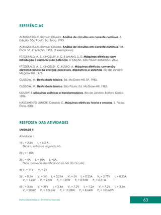 63
Eletricidade Básica - Filomena des
Men
REFERÊNCIAS
ALBUQUERQUE, Rômulo Oliveira. Análise de circuitos em corrente contínua. 6.
Edição. São Paulo: Ed. Érica, 1995.
ALBUQUERQUE, Rômulo Oliveira. Análise de circuitos em corrente contínua. Ed.
a
Érica, SP, 6 edição, 1995. (3 exemplares)
FITZGERALD, A. E., KINGSLEY Jr, C. E UMANS, S. D. Máquinas elétricas: com
a
introdução à eletrônica de potência. 6 Edição. São Paulo: Bookman, 2006.
FITZGERALD, A. E., KINGSLEY, C.,KUSKO, A. Máquinas elétricas: conversão
eletromecânica da energia, processos, dispositivos e sistemas. Rio de Janeiro:
Mcgraw Hill, 1975.
GUSSOW, M. Eletricidade básica. Ed. McGraw-Hill, SP, 1985.
GUSSOW, M. Eletricidade básica. São Paulo: Ed. McGraw-Hill, 1985.
KOSOW, I. Máquinas elétricas e transformadores. Rio de Janeiro: Editora Globo.
1986.
NASCIMENTO JUNIOR, Geraldo C. Máquinas elétricas: teoria e ensaios. S. Paulo:
Érica, 2006
RESPOSTA DAS ATIVIDADES
UNIDADE II
Atividade 1
1) I = 2,3A I = 6,2 A .
3 6
Dica: I entra no segundo nó.
3
2) I = 160A
2
3) I = 4A I = 10A I =5A.
2 3 6
Dica: comece identificando os nós do circuito.
4) V = 11V V = 2V
2 5
5) I = 0,5A V = 5V I = 0,25A V = 5V I = 0,25A V = 3,75V I = 0,25A
1 1 2 2 3 3 4
V = 1,25V P = 2,5W P = 1,25W P = 0,94W P = 0,31W
4 1 2 3 4
6) I = 3,6A V = 36V I = 2,4A V = 7,2V I = 1,2A V = 7,2V I = 3,6A
1 1 2 2 3 3 4
V = 28,8V P = 129,6W P = 17,28W P = 8,64W P = 103,68W
4 1 2 3 4
 