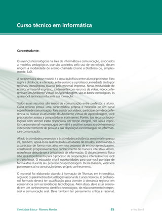 Curso técnico em informática
e-Tec Brasil
65
Caro estudante:
Os avanços tecnológicos na área de informática e comunicação, associados
a modelos pedagógicos que são apoiados pelo uso de tecnologia, deram
origem à modalidade de ensino chamada Ensino a Distância ou, simples-
mente, EaD.
A característica desse modelo é a separação física entre aluno e professor. Para
suprir a distância, a interação, entre o aluno e o professor, é mediada tanto por
recursos tecnológicos quanto pelo material impresso. Nessa modalidade de
ensino, o material impresso, juntamente com recursos de vídeo, videoconfe-
rência e um Ambiente Virtual de Aprendizagem, são as bases tecnológicas, às
quais você terá acesso durante sua formação.
Todos esses recursos são meios de comunicação entre professor e aluno.
Cada recurso possui uma característica própria e necessita de um canal
específico de comunicação. Para assistir aos vídeos, participar de videoconfe-
rência ou realizar as atividades do Ambiente Virtual de Aprendizagem, você
precisará ter acesso a computadores e a internet. Porém, tais recursos tecno-
lógicos nem sempre estão disponíveis em tempo integral, por isso a impor-
tância do material impresso, que permitirá a você ter acesso ao conhecimento
independentemente de possuir a sua disposição as tecnologias de informáti-
ca e comunicação.
Aliado às atividades presenciais e às atividades a distância, o material impresso
irá, também, apoiá-lo na realização das atividades de estudos, estimulando-o
a participar de forma mais ativa em seu processo de ensino-aprendizagem,
construindo progressivamente o conhecimento de maneira interativa. Assim,
o professor deixa de ser a única fonte de informação. O distanciamento físico
não será impedimento para o processo de cooperação e interação entre você
e o professor. O educador criará oportunidades para que você participe de
forma ativa durante seu processo de aprendizagem. Dessa maneira, você será
parte essencial na construção de seu próprio conhecimento.
O material foi elaborado visando à formação de Técnicos em Informática,
segundo os parâmetros do Catálogo Nacional de Cursos Técnicos. O profissio-
nal formado deverá ter qualificação para atender à demanda regional em
consonância com as tendências tecnológicas. Além disso, deve estar ancora-
do em um conhecimento científico-tecnológico, de relacionamento interpes-
soal e comunicação oral. Deve também ter pensamento crítico e racional,
Eletricidade Básica - Filomena Mendes
 
