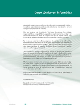 Curso técnico em informática
e-Tec Brasil 66
capacidade para resolver problemas de ordem técnica, capacidade criativa e
inovadora, capacidade de gestão e visão estratégica. Essa base lhe tornará
competitivo no mercado de trabalho.
Mas isso somente não é suficiente. Você deve demonstrar: honestidade,
responsabilidade, adaptabilidade, capacidade de planejamento, ser ágil e ter
capacidade de decisão. Além de ser possuidor de um espírito crítico, uma
formação tecnológica generalista e uma cultura geral sólida e consistente.
Foi pensando nessa formação que equipes de professores da rede pública
federal de educação elaboraram seu material. Professores que atuam tanto no
ensino médio quanto no ensino superior. Todos profissionais conceituados em
suas respectivas áreas de atuação. O objetivo desses profissionais é auxiliar
você em sua formação profissional.
Tanto os recursos didáticos pedagógicos, quanto os profissionais envolvidos
fazem parte do projeto Escola Técnica Aberta do Brasil, e-Tec Brasil. Um proje-
to que estabelece parceria entre Instituições de Ensino Público Federal, no
papel de formadores, e município, ou Estado, que disponibilizam os pólos que
receberão os cursos oferecidos na modalidade de EaD.
Mas lembre-se: simplesmente ter acesso aos recursos didáticos e tecnológi-
cos, além de ter a disposição uma equipe especializada de profissionais, não é
suficiente. É necessário que esse material seja utilizado intensamente, de
forma a tornar-se fonte de conhecimento que lhe auxiliará em todos os
momentos de sua formação.
Cientes de que esse também é o seu desejo, a equipe do e-Tec Brasil deseja a
todos ótimo processo de aprendizagem.
Atenciosamente,
Equipe de formadores do curso de Informática da
Universidade Tecnológica Federal do Paraná.
Eletricidade Básica - Filomena Mendes
 