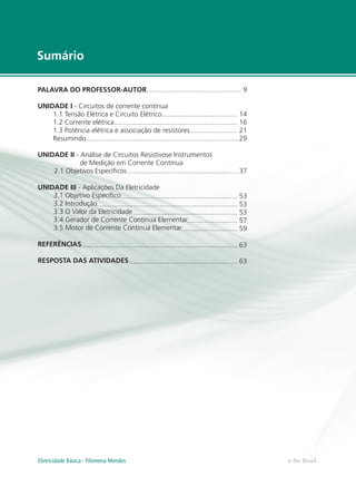 Sumário
e-Tec Brasil
PALAVRA DO PROFESSOR-AUTOR
UNIDADE I - Circuitos de corrente contínua
1.1 Tensão Elétrica e Circuito Elétrico
1.2 Corrente elétrica
1.3 Potência elétrica e associação de resistores
Resumindo
UNIDADE II - Análise de Circuitos Resistivose Instrumentos
de Medição em Corrente Contínua
2.1 Objetivos Específicos
UNIDADE III - Aplicações Da Eletricidade
3.1 Objetivo Específico
3.2 Introdução
3.3 O Valor da Eletricidade
3.4 Gerador de Corrente Contínua Elementar
3.5 Motor de Corrente Contínua Elementar
REFERÊNCIAS
RESPOSTA DAS ATIVIDADES
................................................. 9
....................................... 14
................................................................ 16
........................ 21
.............................................................................. 29
......................................................... 37
............................................................ 53
......................................................................... 53
...................................................... 53
.......................... 57
............................. 59
.................................................................................. 63
........................................................ 63
Eletricidade Básica - Filomena Mendes
 