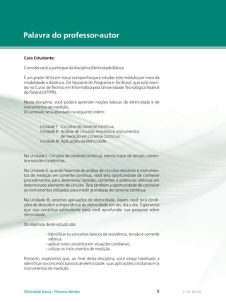 Caro Estudante:
Convido você a participar da disciplina Eletricidade Básica.
É um prazer tê-lo em nossa companhia para estudar este módulo por meio da
modalidade a distância. Ele faz parte do Programa e-Tec Brasil, que está inseri-
do no Curso de Técnico em Informática pela Universidade Tecnológica Federal
do Paraná (UTFPR).
Nesta disciplina, você poderá aprender noções básicas de eletricidade e de
instrumentos de medição.
O conteúdo será abordado na seguinte ordem:
Unidade I: Circuitos de corrente contínua;
Unidade II: Análise de circuitos resistivos e instrumentos
de medição em corrente contínua;
Unidade III: Aplicações da eletricidade.
Na Unidade I: Circuitos de corrente contínua, iremos tratar de tensão, corren-
te e resistência elétricas.
Na Unidade II, quando falarmos de análise de circuitos resistivos e instrumen-
tos de medição em corrente contínua, você terá oportunidade de conhecer
procedimentos para determinar tensões, correntes e potências elétricas em
determinado elemento de circuito. Terá também a oportunidade de conhecer
os instrumentos utilizados para medir grandezas de corrente contínua.
Na Unidade III, veremos aplicações de eletricidade. Assim, você terá condi-
ções de descobrir a importância da eletricidade em seu dia a dia. Esperamos
que isso constitua estimulante para você aprofundar sua pesquisa sobre
eletricidade.
Os objetivos deste estudo são:
- Identificar os conceitos básicos de resistência, tensão e corrente
elétrica.
- aplicar estes conceitos em situações cotidianas;
- utilizar os instrumentos de medição.
Portanto, esperamos que, ao final desta disciplina, você esteja habilitado a
identificar os conceitos básicos de eletricidade, suas aplicações cotidianas e os
instrumentos de medição.
Palavra do professor-autor
e-Tec Brasil
9
Eletricidade Básica - Filomena Mendes
 
