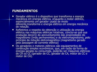 FUNDAMENTOS
   Gerador elétrico é o dispositivo que transforma a energia
    mecânica em energia elétrica, enquanto o motor elétrico,
    essencialmente um gerador usado de modo
    diferente,transforma e energia elétrica em energia mecânica
    de rotação.
   Refletimos a respeito da obtenção e utilização da energia
    elétrica nas máquinas elétricas rotativas, conclui-se que sua
    produção decorre do aproveitamento das propriedades do
    magnetismo (imãs permanentes) e do eletromagnetismo, pelo
    princípio da indução eletromagnética (magnetismo gerado
    pela passagem de corrente elétrica)
   Os geradores e motores elétricos são equipamentos de
    construção simples econômicos, que, em razão da forma de
    energia gerada ou consumida, poderão ser máquinas elétricas
    de CA ou CC (gerador de CC, gerador de CA, motor de CC e
    motor de CA).
 