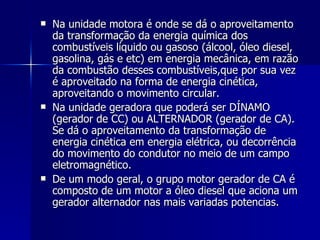    Na unidade motora é onde se dá o aproveitamento
    da transformação da energia química dos
    combustíveis líquido ou gasoso (álcool, óleo diesel,
    gasolina, gás e etc) em energia mecânica, em razão
    da combustão desses combustíveis,que por sua vez
    é aproveitado na forma de energia cinética,
    aproveitando o movimento circular.
   Na unidade geradora que poderá ser DÍNAMO
    (gerador de CC) ou ALTERNADOR (gerador de CA).
    Se dá o aproveitamento da transformação de
    energia cinética em energia elétrica, ou decorrência
    do movimento do condutor no meio de um campo
    eletromagnético.
   De um modo geral, o grupo motor gerador de CA é
    composto de um motor a óleo diesel que aciona um
    gerador alternador nas mais variadas potencias.
 