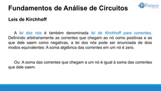 Leis de Kirchhoff
A lei dos nós é também denominada lei de Kirchhoff para correntes.
Definindo arbitrariamente as correntes que chegam ao nó como positivas e as
que dele saem como negativas, a lei dos nós pode ser enunciada de dois
modos equivalentes: A soma algébrica das correntes em um nó é zero.
Ou: A soma das correntes que chegam a um nó é igual à soma das correntes
que dele saem.
Fundamentos de Análise de Circuitos
 