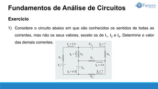 Exercício
1) Considere o circuito abaixo em que são conhecidos os sentidos de todas as
correntes, mas não os seus valores, exceto os de I1, I2 e I4. Determine o valor
das demais correntes.
Fundamentos de Análise de Circuitos
 