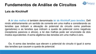 Leis de Kirchhoff
A lei das malhas é também denominada lei de Kirchhoff para tensões. Defi
nindo arbitrariamente um sentido de corrente em uma malha e considerando as
tensões que indicam a elevação do potencial do circuito como positivas
(geradores) e as tensões que indicam a queda de potencial como negativas
(receptores passivos e ativos), a lei das malhas pode ser enunciada de dois
modos equivalentes: A soma algébrica das tensões em uma malha é zero.
Ou: A soma das tensões que elevam o potencial do circuito é igual à soma
das tensões que causam a queda de potencial.
Fundamentos de Análise de Circuitos
 