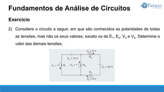 Exercício
2) Considere o circuito a seguir, em que são conhecidos as polaridades de todas
as tensões, mas não os seus valores, exceto os de E1, E2, V3 e V4. Determine o
valor das demais tensões.
Fundamentos de Análise de Circuitos
 
