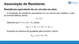 Resistência equivalente de um circuito em série
A introdução da resistência equivalente em um circuito não modifica o valor
da corrente elétrica, temos:
V = 𝑅. 𝐼
Sabendo que V = V1+ V2 + V3, temos:
𝑅𝑒𝑞 . 𝐼 = 𝑅1 . 𝐼 + 𝑅2 . 𝐼 + 𝑅3 . 𝐼
Dividindo os membros da igualdade pela corrente I, temos:
𝑅𝑒𝑞 = 𝑅1 + 𝑅2 + 𝑅3
Associação de Resistores
 