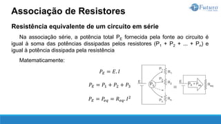 Resistência equivalente de um circuito em série
Na associação série, a potência total PE fornecida pela fonte ao circuito é
igual à soma das potências dissipadas pelos resistores (P1 + P2 + ... + Pn) e
igual à potência dissipada pela resistência
Matematicamente:
𝑃𝐸 = 𝐸. 𝐼
𝑃𝐸 = 𝑃1 + 𝑃2 + 𝑃3
𝑃𝐸 = 𝑃𝑒𝑞 = 𝑅𝑒𝑞. 𝐼2
Associação de Resistores
 
