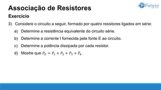 Exercício
3) Considere o circuito a seguir, formado por quatro resistores ligados em série:
a) Determine a resistência equivalente do circuito série.
b) Determine a corrente I fornecida pela fonte E ao circuito.
c) Determine a potência dissipada por cada resistor.
d) Mostre que 𝑃𝐸 = 𝑃1 + 𝑃2 + 𝑃3 + 𝑃4.
Associação de Resistores
 