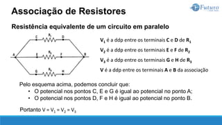 Resistência equivalente de um circuito em paralelo
V1 é a ddp entre os terminais C e D de R1
V2 é a ddp entre os terminais E e F de R2
V3 é a ddp entre os terminais G e H de R3
V é a ddp entre os terminais A e B da associação
Pelo esquema acima, podemos concluir que:
• O potencial nos pontos C, E e G é igual ao potencial no ponto A;
• O potencial nos pontos D, F e H é igual ao potencial no ponto B.
Portanto V = V1 = V2 = V3
Associação de Resistores
 