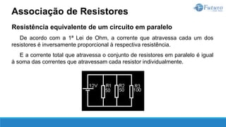 Resistência equivalente de um circuito em paralelo
De acordo com a 1ª Lei de Ohm, a corrente que atravessa cada um dos
resistores é inversamente proporcional à respectiva resistência.
E a corrente total que atravessa o conjunto de resistores em paralelo é igual
à soma das correntes que atravessam cada resistor individualmente.
Associação de Resistores
 