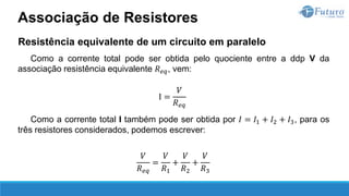 Resistência equivalente de um circuito em paralelo
Como a corrente total pode ser obtida pelo quociente entre a ddp V da
associação resistência equivalente 𝑅𝑒𝑞, vem:
I =
𝑉
𝑅𝑒𝑞
Como a corrente total I também pode ser obtida por 𝐼 = 𝐼1 + 𝐼2 + 𝐼3, para os
três resistores considerados, podemos escrever:
𝑉
𝑅𝑒𝑞
=
𝑉
𝑅1
+
𝑉
𝑅2
+
𝑉
𝑅3
Associação de Resistores
 