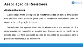 Associação mista
A associação mista é composta de resistores ligados em série e em paralelo,
não existindo uma equação geral para a resistência equivalente, pois ela
depende da confi guração do circuito.
Se o circuito tiver apenas uma fonte de alimentação, a sua análise, isto é, a
determinação das correntes e tensões nos diversos ramos e resistores do
circuito pode ser feita aplicando apenas os conceitos de associação série e
paralela de resistores, e da lei de Ohm.
Associação de Resistores
 