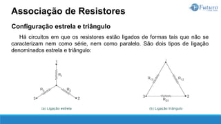 Configuração estrela e triângulo
Há circuitos em que os resistores estão ligados de formas tais que não se
caracterizam nem como série, nem como paralelo. São dois tipos de ligação
denominados estrela e triângulo:
Associação de Resistores
 