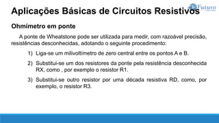 Ohmímetro em ponte
A ponte de Wheatstone pode ser utilizada para medir, com razoável precisão,
resistências desconhecidas, adotando o seguinte procedimento:
1) Liga-se um milivoltímetro de zero central entre os pontos A e B.
2) Substitui-se um dos resistores da ponte pela resistência desconhecida
RX, como , por exemplo o resistor R1.
3) Substitui-se outro resistor por uma década resistiva RD, como, por
exemplo, o resistor R3.
Aplicações Básicas de Circuitos Resistivos
 