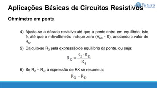 Ohmímetro em ponte
4) Ajusta-se a década resistiva até que a ponte entre em equilíbrio, isto
é, até que o milivoltímetro indique zero (VAB = 0), anotando o valor de
RD.
5) Calcula-se RX pela expressão de equilíbrio da ponte, ou seja:
6) Se R2 = R4, a expressão de RX se resume a:
Aplicações Básicas de Circuitos Resistivos
 