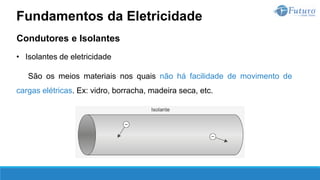 Condutores e Isolantes
• Isolantes de eletricidade
São os meios materiais nos quais não há facilidade de movimento de
cargas elétricas. Ex: vidro, borracha, madeira seca, etc.
Fundamentos da Eletricidade
 