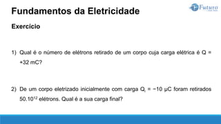Exercício
1) Qual é o número de elétrons retirado de um corpo cuja carga elétrica é Q =
+32 mC?
2) De um corpo eletrizado inicialmente com carga Qi = −10 µC foram retirados
50.1012 elétrons. Qual é a sua carga final?
Fundamentos da Eletricidade
 