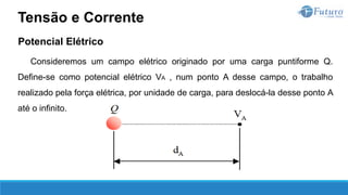 Potencial Elétrico
Consideremos um campo elétrico originado por uma carga puntiforme Q.
Define-se como potencial elétrico VA , num ponto A desse campo, o trabalho
realizado pela força elétrica, por unidade de carga, para deslocá-la desse ponto A
até o infinito.
Tensão e Corrente
 