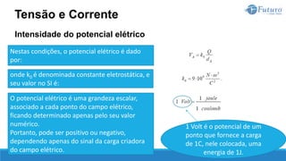 Intensidade do potencial elétrico
Tensão e Corrente
Nestas condições, o potencial elétrico é dado
por:
onde k0 é denominada constante eletrostática, e
seu valor no SI é:
O potencial elétrico é uma grandeza escalar,
associado a cada ponto do campo elétrico,
ficando determinado apenas pelo seu valor
numérico.
Portanto, pode ser positivo ou negativo,
dependendo apenas do sinal da carga criadora
do campo elétrico.
1 Volt é o potencial de um
ponto que fornece a carga
de 1C, nele colocada, uma
energia de 1J.
 