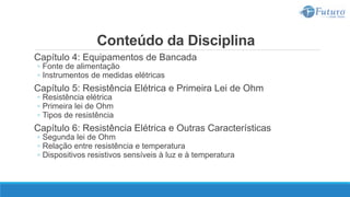 Conteúdo da Disciplina
Capítulo 4: Equipamentos de Bancada
◦ Fonte de alimentação
◦ Instrumentos de medidas elétricas
Capítulo 5: Resistência Elétrica e Primeira Lei de Ohm
◦ Resistência elétrica
◦ Primeira lei de Ohm
◦ Tipos de resistência
Capítulo 6: Resistência Elétrica e Outras Características
◦ Segunda lei de Ohm
◦ Relação entre resistência e temperatura
◦ Dispositivos resistivos sensíveis à luz e à temperatura
 
