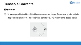 Exercício
1) Uma carga elétrica Q = +20 nC encontra-se no vácuo. Determine a intensidade
do potencial elétrico V1 na superfície com raio d1 = 2 m em torno dessa carga.
Tensão e Corrente
 