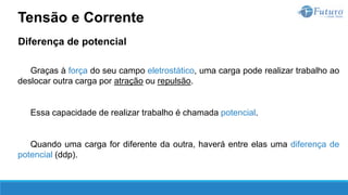 Diferença de potencial
Graças à força do seu campo eletrostático, uma carga pode realizar trabalho ao
deslocar outra carga por atração ou repulsão.
Essa capacidade de realizar trabalho é chamada potencial.
Quando uma carga for diferente da outra, haverá entre elas uma diferença de
potencial (ddp).
Tensão e Corrente
 
