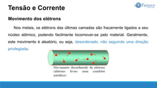Movimento dos elétrons
Nos metais, os elétrons das últimas camadas são fracamente ligados a seu
núcleo atômico, podendo facilmente locomover-se pelo material. Geralmente,
este movimento é aleatório, ou seja, desordenado, não seguindo uma direção
privilegiada.
Tensão e Corrente
 