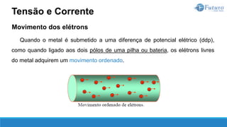 Movimento dos elétrons
Quando o metal é submetido a uma diferença de potencial elétrico (ddp),
como quando ligado aos dois pólos de uma pilha ou bateria, os elétrons livres
do metal adquirem um movimento ordenado.
Tensão e Corrente
 