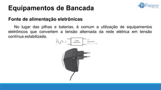 Fonte de alimentação eletrônicas
No lugar das pilhas e baterias, é comum a utilização de equipamentos
eletrônicos que convertem a tensão alternada da rede elétrica em tensão
contínua estabilizada.
Equipamentos de Bancada
 